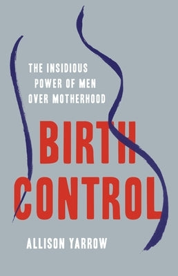 Birth Control: The Insidious Power of Men Over Motherhood by Yarrow, Allison