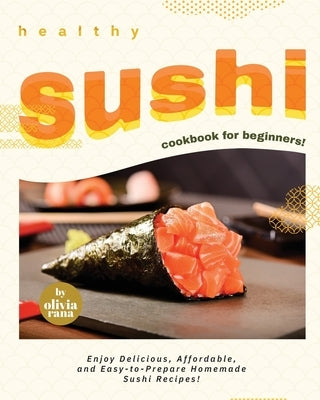 Healthy Sushi Cookbook for Beginners!: Enjoy Delicious, Affordable, and Easy-to-Prepare Homemade Sushi Recipes! by Rana, Olivia