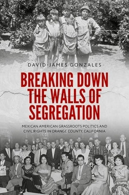 Breaking Down the Walls of Segregation: Mexican American Grassroots Politics and Civil Rights in Orange County, California by Gonzales, David-James