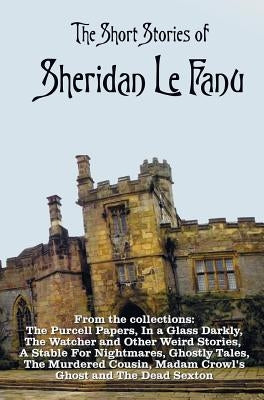 The Short Stories of Sheridan Le Fanu, including (complete and unabridged): 54 stories from these collections - The Purcell Papers, In a Glass Darkly, by Le Fanu, Sheridan