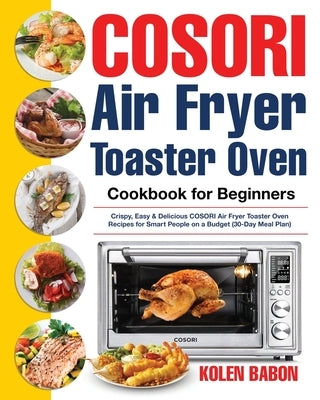 COSORI Air Fryer Toaster Oven Cookbook for Beginners: Crispy, Easy & Delicious COSORI Air Fryer Toaster Oven Recipes for Beginners & Advanced Users 30 by Babon, Kolen
