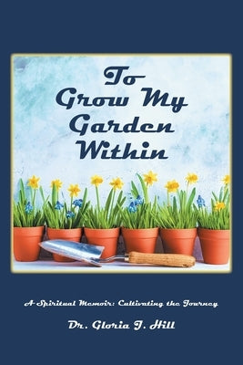 To Grow My Garden Within: A Spiritual Memoir: Cultivating the Journey by Hill, Gloria J.