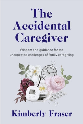 The Accidental Caregiver: Wisdom and Guidance for the Unexpected Challenges of Family Caregiving by Fraser, Kimberly