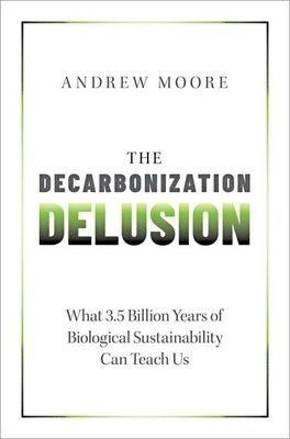 The Decarbonization Delusion: What 3.5 Billion Years of Biological Sustainability Can Teach Us by Moore, Andrew