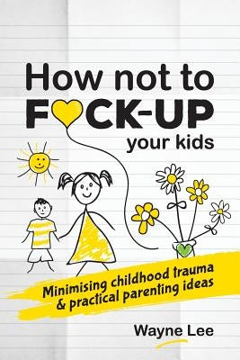 How not to fuck-up your kids: Minimising childhood trauma and practical parenting ideas by Lee, Wayne