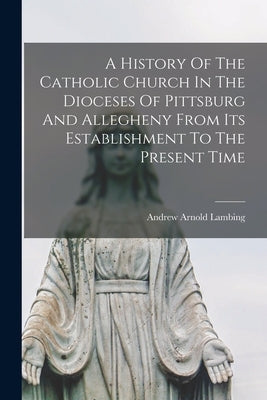 A History Of The Catholic Church In The Dioceses Of Pittsburg And Allegheny From Its Establishment To The Present Time by Lambing, Andrew Arnold