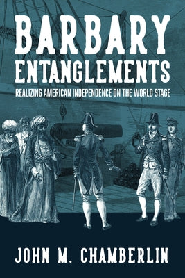 Barbary Entanglements: Realizing American Independence on the World Stage by Chamberlin, John M.