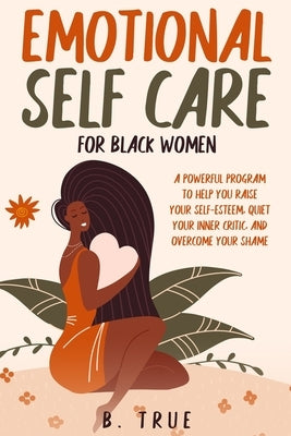 EMOTIONAL Self Care For Black WOMEN: A Powerful Program to Help You Raise Your Self-Esteem, Quiet Your Inner Critic, and Overcome Your Shame by True, B.