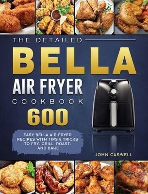The Detailed Bella Air Fryer Cookbook: 600 Easy Bella Air Fryer Recipes with Tips & Tricks to Fry, Grill, Roast, and Bake by Caswell, John
