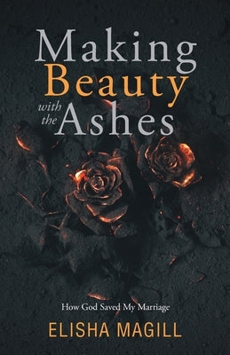 Making Beauty With The Ashes: How God Saved My Marriage by Magill, Elisha