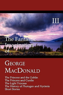 The Fantastic Imagination of George MacDonald, Volume III: The Princess and the Goblin, the Princess and Curdie, the Light Princess, the History of PH by MacDonald, George