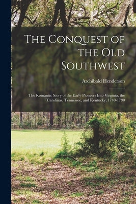 The Conquest of the Old Southwest: The romantic story of the early pioneers into Virginia, the Carolinas, Tennessee, and Kentucky, 1740-1790 by Henderson, Archibald