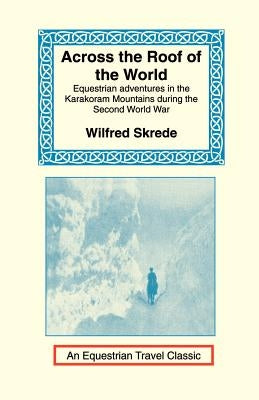 Across the Roof of the World: Equestrian Adventures in the Karakoram Mountains During the Second World War by Skrede, Wilfred