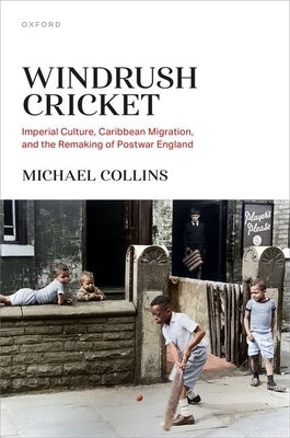 Windrush Cricket: Imperial Culture, Caribbean Migration, and the Remaking of Postwar England by Collins, Michael