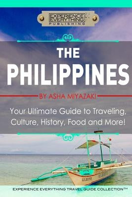 The Philippines: Your Ultimate Guide to Traveling, Culture, History, Food and More: Experience Everything Travel Guide Collection by Miyazaki, Asha