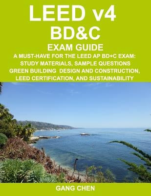 LEED v4 BD&C EXAM GUIDE: A Must-Have for the LEED AP BD+C Exam: Study Materials, Sample Questions, Green Building Design and Construction, LEED by Chen, Gang