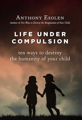 Life Under Compulsion: Ten Ways to Destroy the Humanity of Your Child by Esolen, Anthony