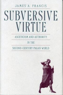 Subversive Virtue: Asceticism and Authority in the Second-Century Pagan World by Francis, James A.