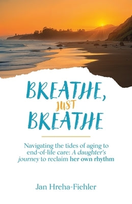 Breathe, Just Breathe: Navigating the tides of aging to end-of-life care: A daughter's journey to reclaim her own rhythm by Hreha-Fiehler, Jan