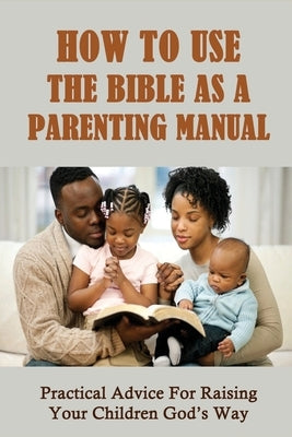 How To Use The Bible As A Parenting Manual: Practical Advice For Raising Your Children God's Way: How To Lead A Child To Salvation by Yandura, Rashida