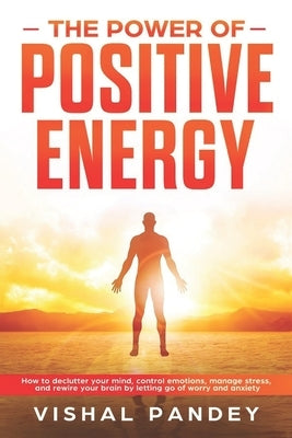 The Power of Positive Energy: How to Declutter Your Mind, Control Emotions, Manage Stress, and Rewire Your Brain by Letting Go of Worry and Anxiety by Pandey, Vishal