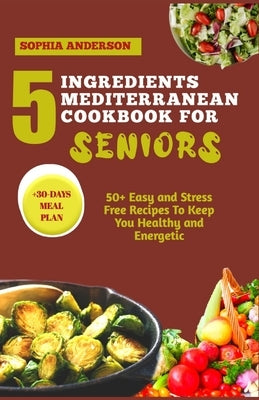 5 Ingredients Mediterranean Cookbook for Seniors: 50+ Easy and Stress Free Recipes To Keep You Healthy and Energetic by Anderson, Sophia