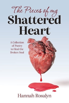 The Pieces of my Shattered Heart: A Collection of Poetry to Heal the Broken Soul by Rosalyn, Hannah