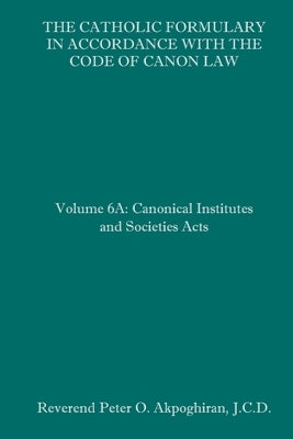 The Catholic Formulary in Accordance with the Code of Canon Law: Volume 6A: Canonical Institutes and Societies Acts by Akpoghiran J. C. D., Peter O.