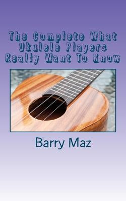 The Complete What Ukulele Players Really Want To Know by Maz, Barry