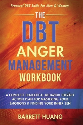 The DBT Anger Management Workbook: A Complete Dialectical Behavior Therapy Action Plan For Mastering Your Emotions & Finding Your Inner Zen Practical by Huang, Barrett