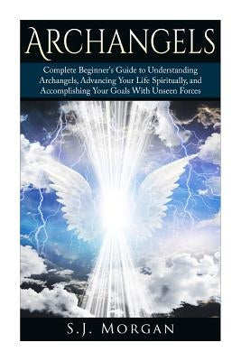Archangels: Complete Beginner's Guide to Understanding Archangels, Advancing Your Life Spiritually, and Accomplishing Your Goals W by Morgan, S. J.