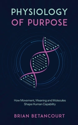 Physiology of Purpose: How Movement, Meaning and Molecules Shape Human Capability by Betancourt, Brian