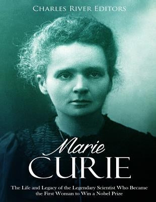 Marie Curie: The Life and Legacy of the Legendary Scientist Who Became the First Woman to Win a Nobel Prize by Charles River