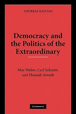 Democracy and the Politics of the Extraordinary: Max Weber, Carl Schmitt, and Hannah Arendt by Kalyvas, Andreas