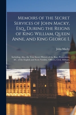 Memoirs of the Secret Services of John Macky, Esq., During the Reigns of King William, Queen Anne, and King George I.: Including, Also, the True Secre by Macky, John