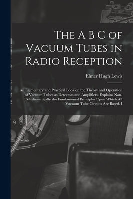 The A B C of Vacuum Tubes in Radio Reception; an Elementary and Practical Book on the Theory and Operation of Vacuum Tubes as Detectors and Amplifiers by Lewis, Elmer Hugh