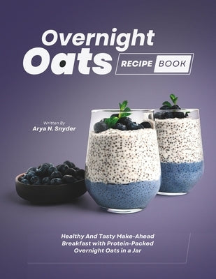 Overnight Oats Recipe Book: Healthy And Tasty Make-Ahead Breakfast with Protein-Packed Overnight Oats in a Jar by N. Snyder, Arya
