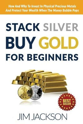 Stack Silver Buy Gold For Beginners: How And Why To Invest In Physical Precious Metals And Protect Your Wealth When The Money Bubble Pops by Jackson, Jim