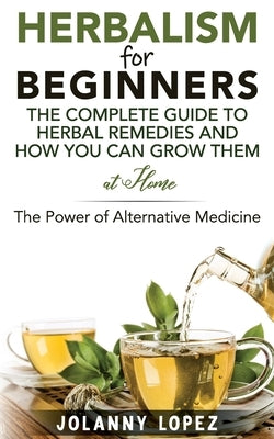 Herbalism For Beginners: The Complete Guide To Herbal Remedies and How You Can Grown Them At Home: The Power Of Alternative Medicine by Lopez, Jolanny