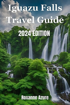 Iguazu Falls 2024 Edition: Maximizing Your Experience From Falls To Frontier by Azure, Roxanne