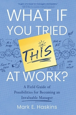 What If You Tried This At Work: A Field Guide of Possibilities for Becoming an Invaluable Manager by Haskins, Mark E.