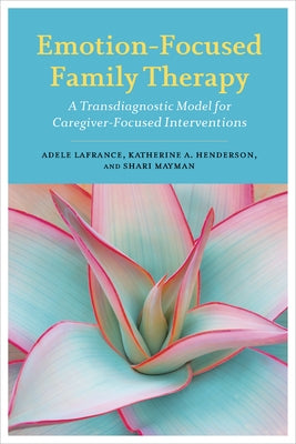 Emotion-Focused Family Therapy: A Transdiagnostic Model for Caregiver-Focused Interventions by LaFrance, Adele