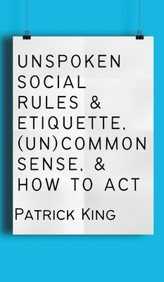 Unspoken Social Rules & Etiquette, (Un)common Sense, & How to Act by King, Patrick