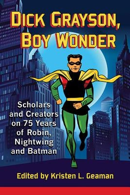 Dick Grayson, Boy Wonder: Scholars and Creators on 75 Years of Robin, Nightwing and Batman by Geaman, Kristen L.