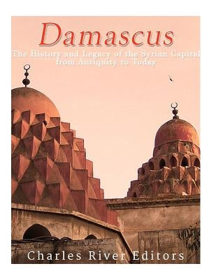 Damascus: The History and Legacy of the Syrian Capital from Antiquity to Today by Charles River