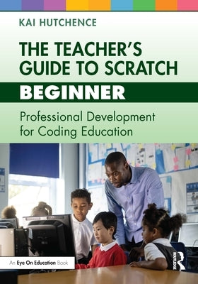 The Teacher's Guide to Scratch - Beginner: Professional Development for Coding Education by Hutchence, Kai