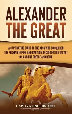 Alexander the Great: A Captivating Guide to the King Who Conquered the Persian Empire and Babylon, Including His Impact on Ancient Greece a by History, Captivating