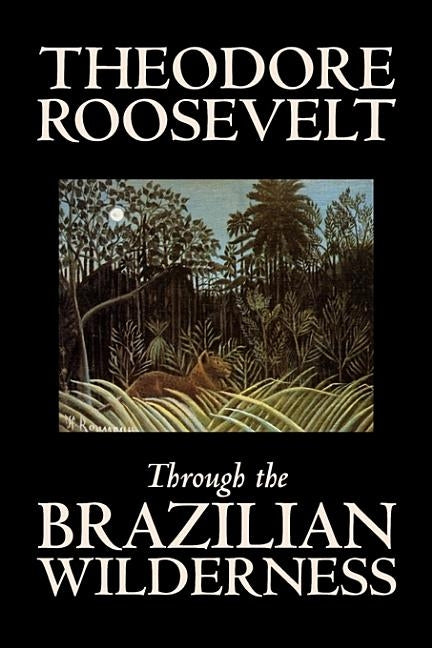 Through the Brazilian Wilderness by Theodore Roosevelt, Travel, Special Interest, Adventure, Essays & Travelogues by Roosevelt, Theodore