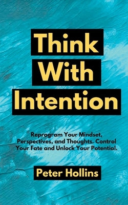 Think With Intention: Reprogram Your Mindset, Perspectives, and Thoughts. Control Your Fate and Unlock Your Potential. by Hollins, Peter