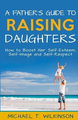 A Father's Guide to Raising Daughters: How to Boost Her Self-Esteem, Self-Image and Self-Respect by Wilkinson, Michael T.